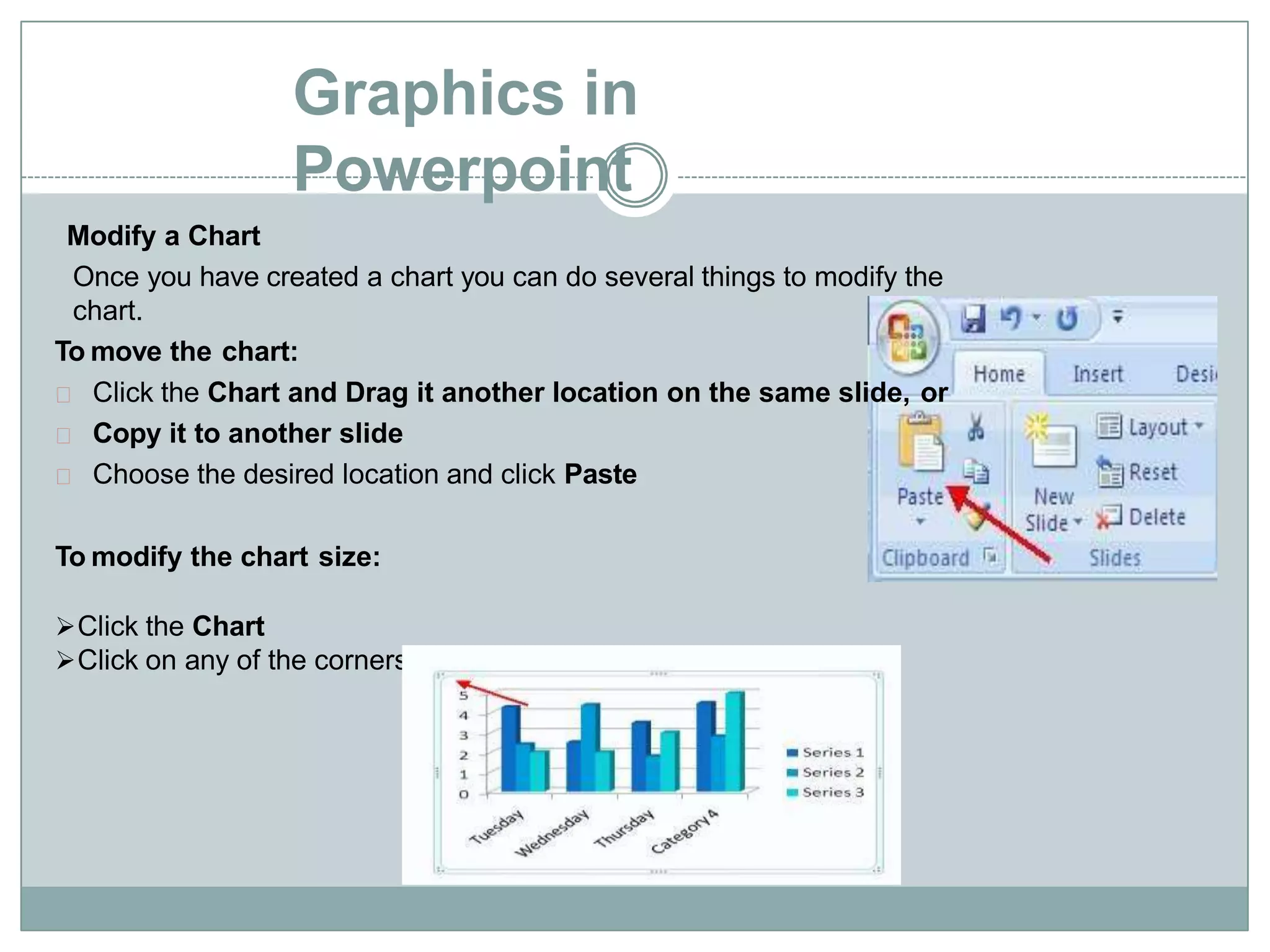 Graphics in
Powerpoint
Modify a Chart
Once you have created a chart you can do several things to modify the
chart.
To move the chart:
Click the Chart and Drag it another location on the same slide, or
Copy it to another slide
Choose the desired location and click Paste
To modify the chart size:
Click the Chart
Click on any of the corners and drop and drag to resize
 