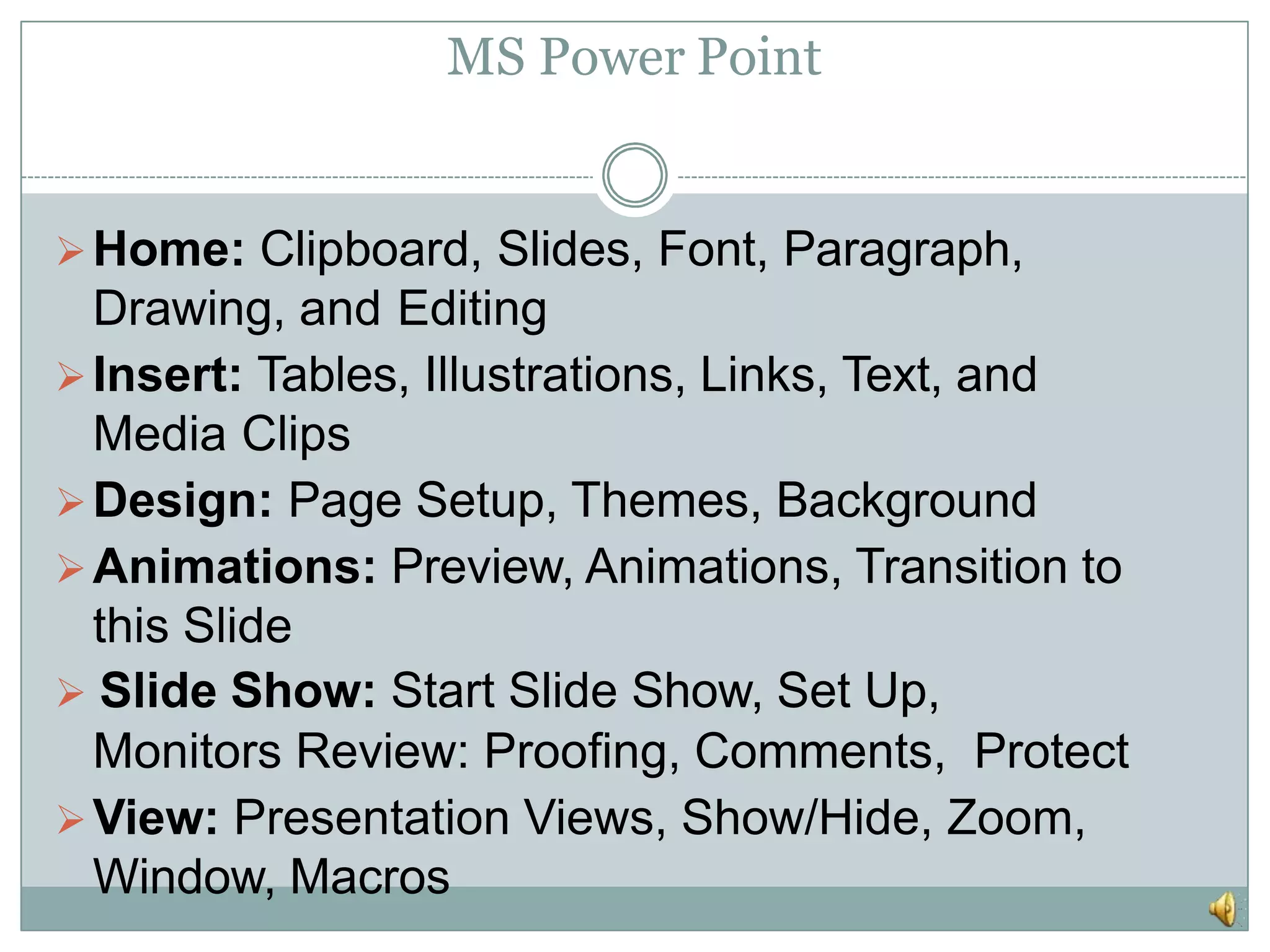 MS Power Point
Home: Clipboard, Slides, Font, Paragraph,
Drawing, and Editing
Insert: Tables, Illustrations, Links, Text, and
Media Clips
Design: Page Setup, Themes, Background
Animations: Preview, Animations, Transition to
this Slide
 Slide Show: Start Slide Show, Set Up,
Monitors Review: Proofing, Comments, Protect
View: Presentation Views, Show/Hide, Zoom,
Window, Macros
 