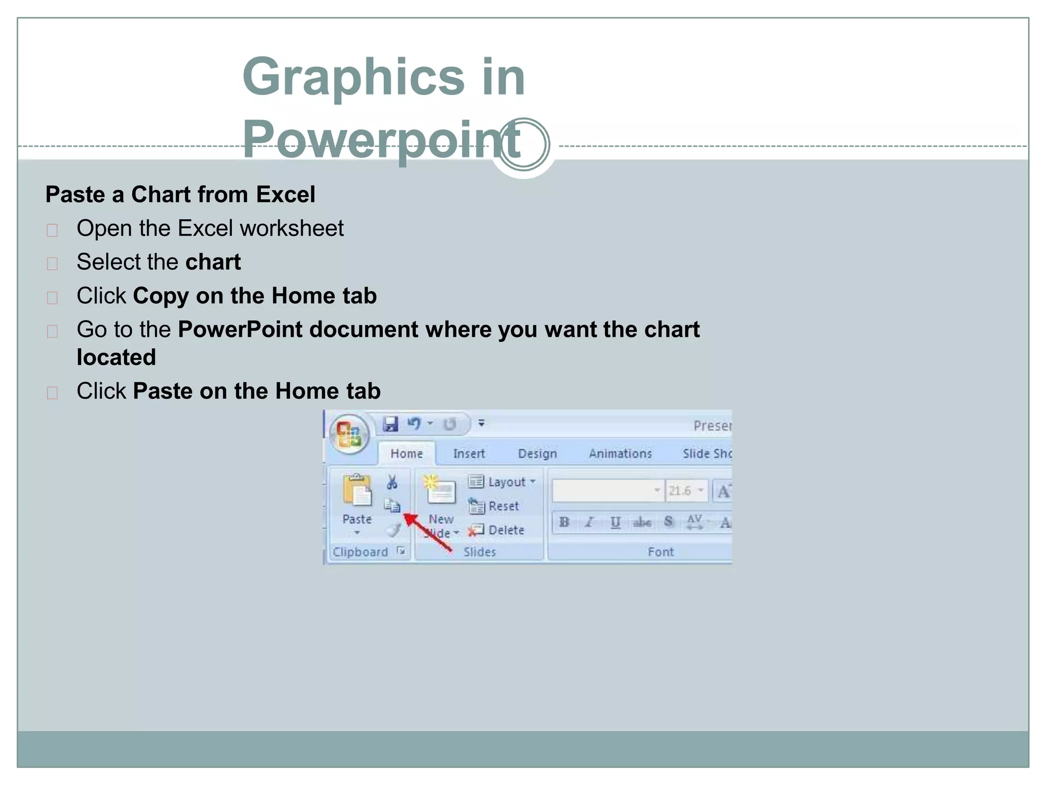 Graphics in
Powerpoint
Paste a Chart from Excel
Open the Excel worksheet
Select the chart
Click Copy on the Home tab
Go to the PowerPoint document where you want the chart
located
Click Paste on the Home tab
 
