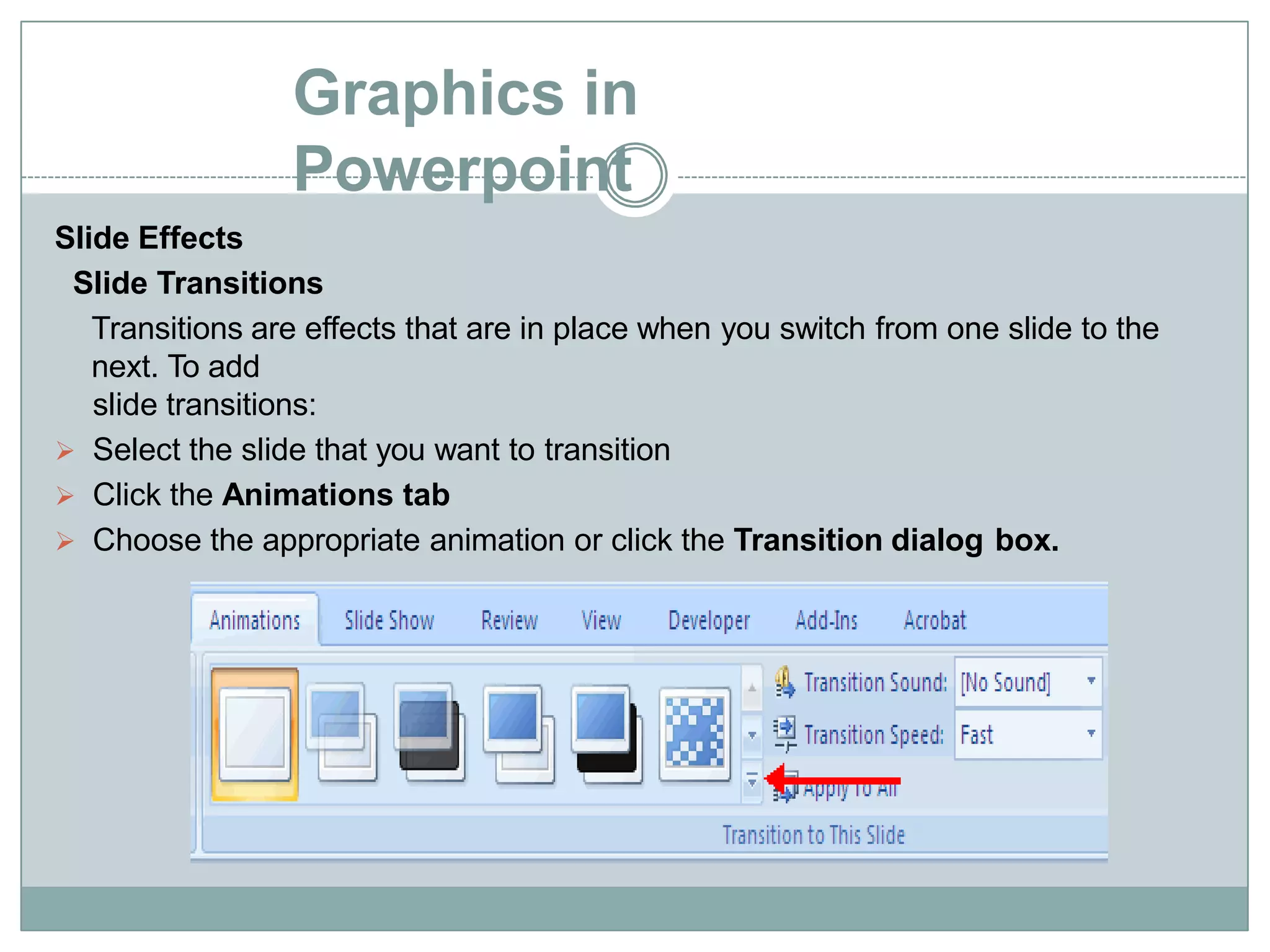 Graphics in
Powerpoint
Slide Effects
Slide Transitions
Transitions are effects that are in place when you switch from one slide to the
next. To add
slide transitions:
 Select the slide that you want to transition
 Click the Animations tab
 Choose the appropriate animation or click the Transition dialog box.
 