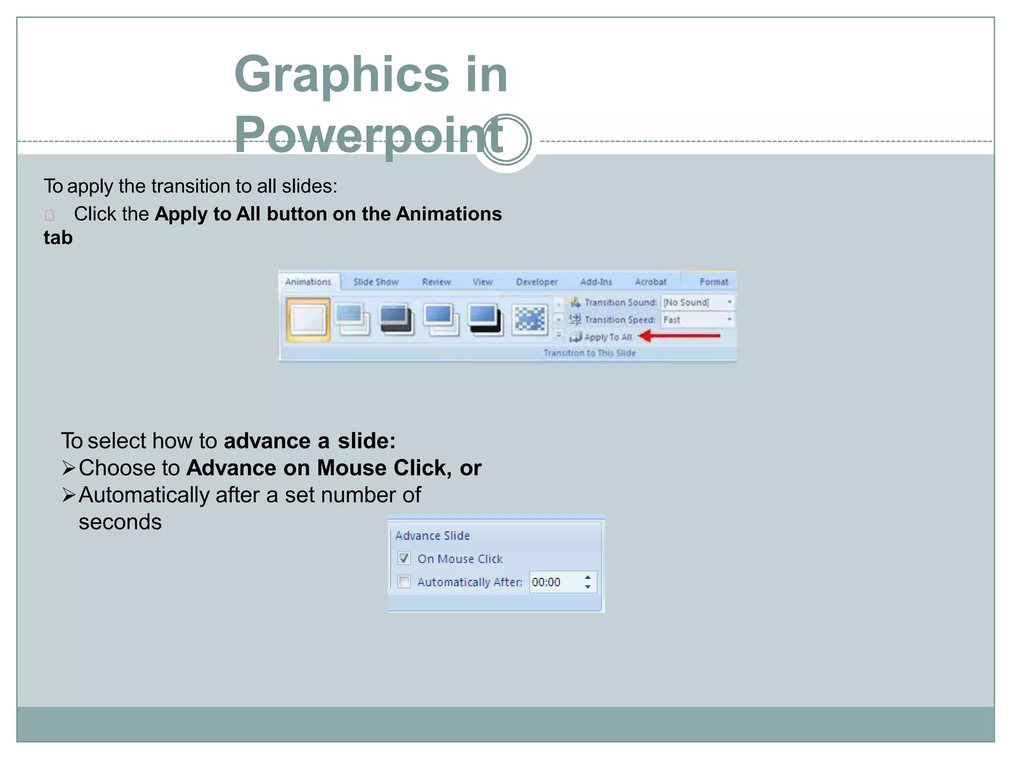 Graphics in
Powerpoint
To apply the transition to all slides:
Click the Apply to All button on the Animations
tab
To select how to advance a slide:
Choose to Advance on Mouse Click, or
Automatically after a set number of
seconds
 
