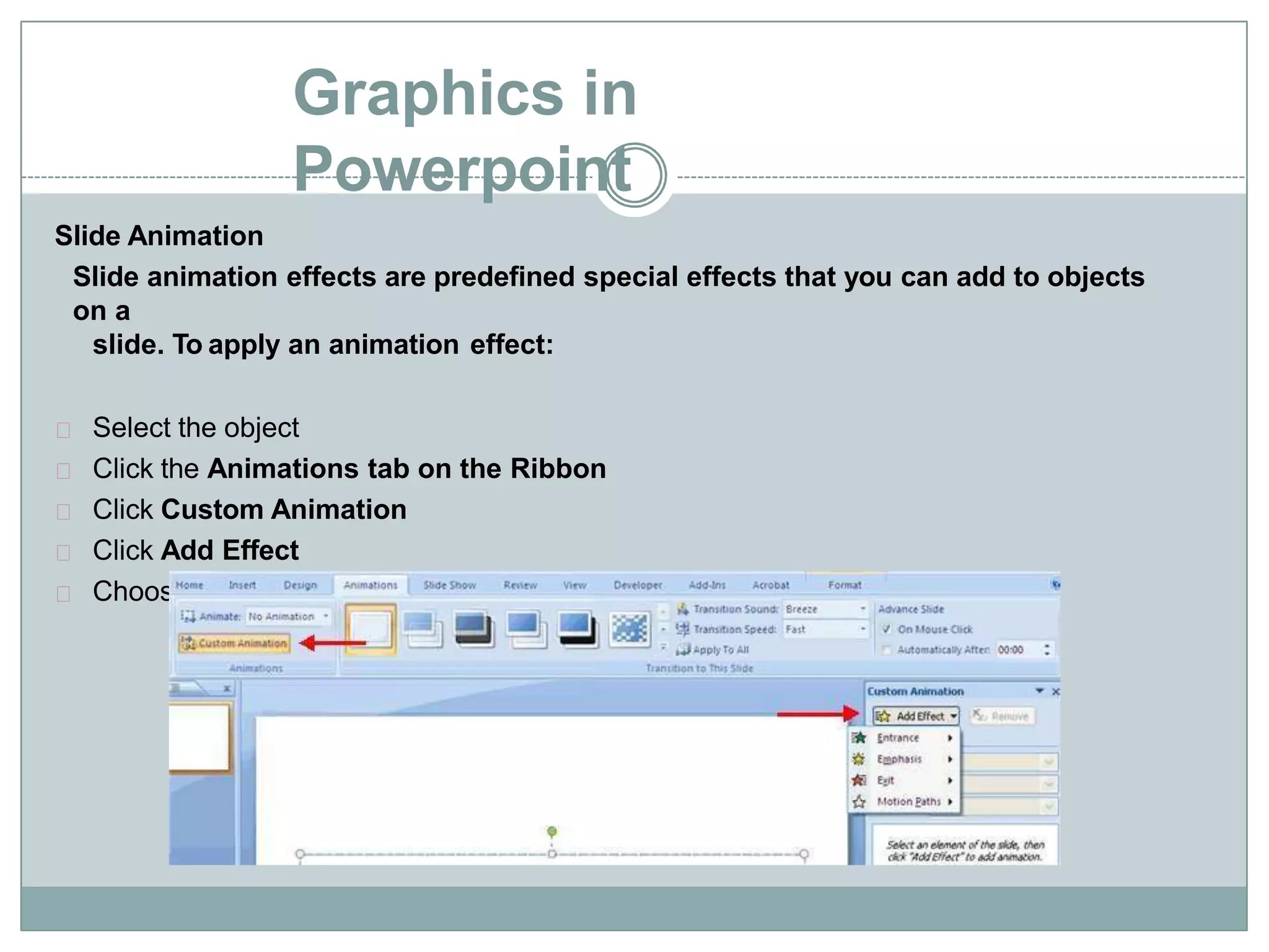 Graphics in
Powerpoint
Slide Animation
Slide animation effects are predefined special effects that you can add to objects
on a
slide. To apply an animation effect:
Select the object
Click the Animations tab on the Ribbon
Click Custom Animation
Click Add Effect
Choose the appropriate effect
 