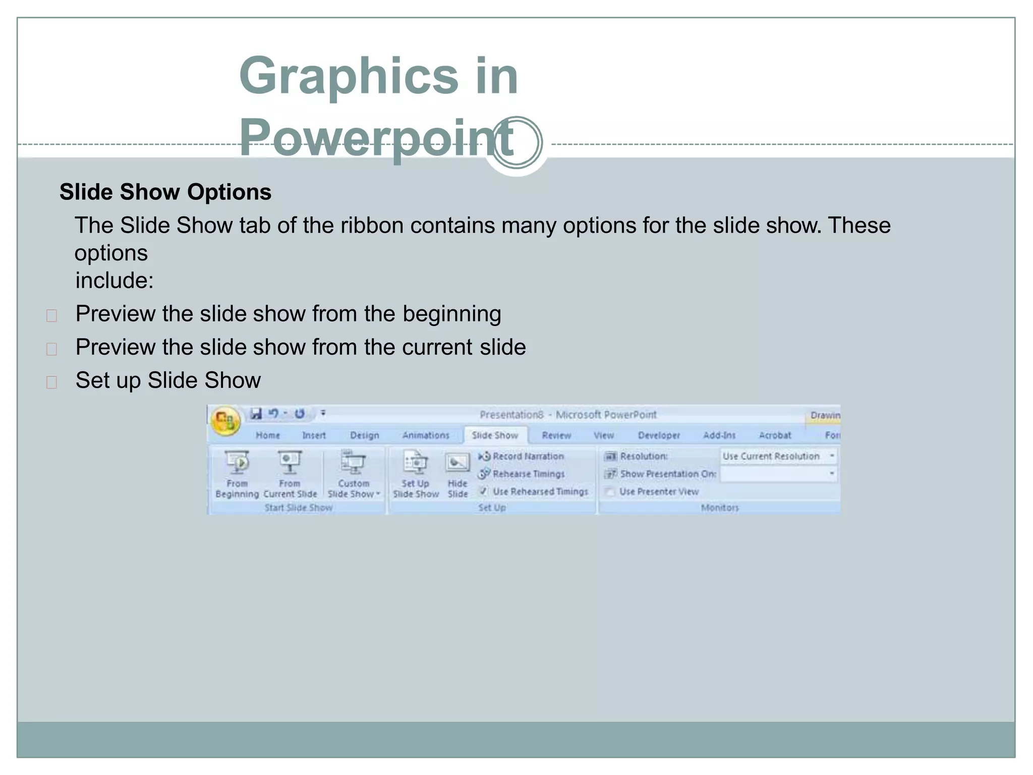 Graphics in
Powerpoint
Slide Show Options
The Slide Show tab of the ribbon contains many options for the slide show. These
options
include:
Preview the slide show from the beginning
Preview the slide show from the current slide
Set up Slide Show
 