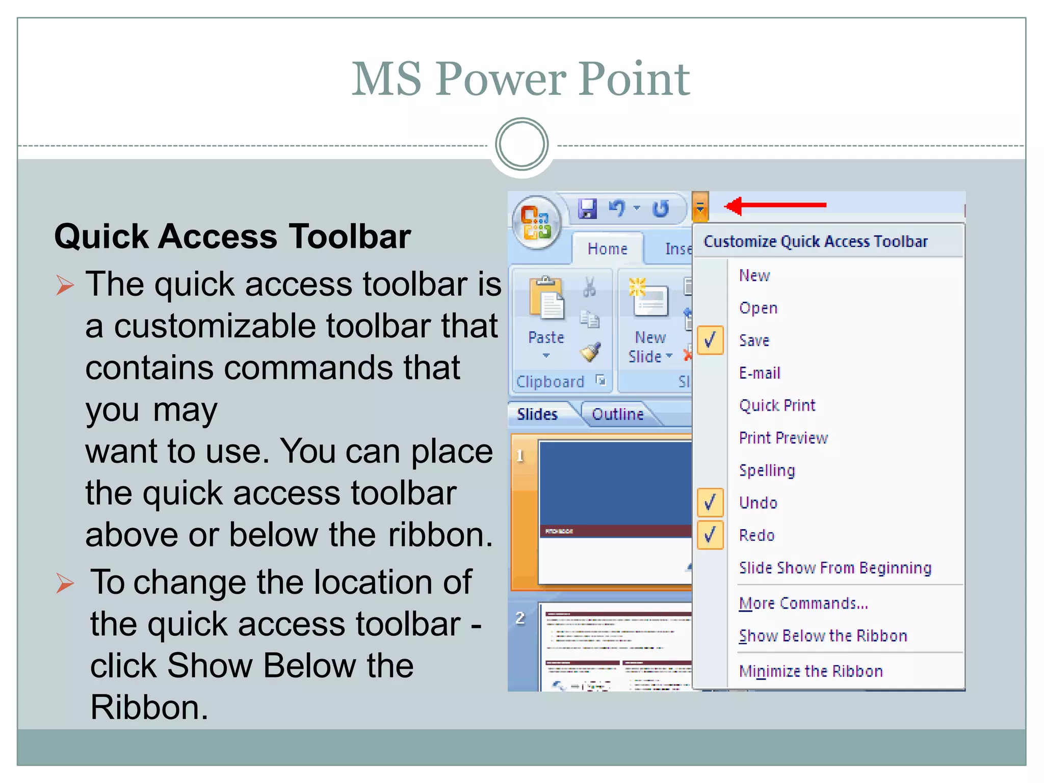 MS Power Point
Quick Access Toolbar
 The quick access toolbar is
a customizable toolbar that
contains commands that
you may
want to use. You can place
the quick access toolbar
above or below the ribbon.
 To change the location of
the quick access toolbar -
click Show Below the
Ribbon.
 