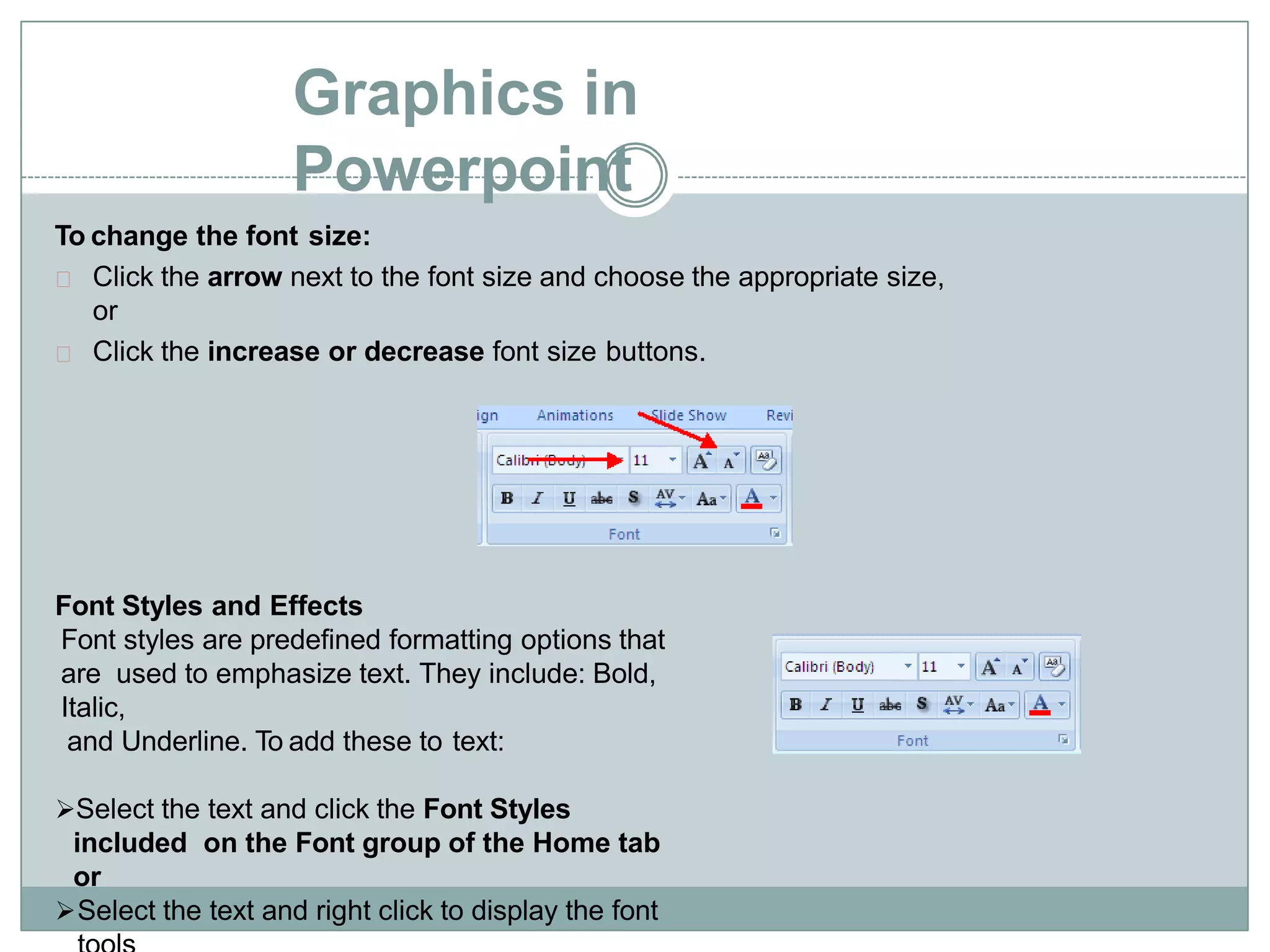 Graphics in
Powerpoint
To change the font size:
Click the arrow next to the font size and choose the appropriate size,
or
Click the increase or decrease font size buttons.
Font Styles and Effects
Font styles are predefined formatting options that
are used to emphasize text. They include: Bold,
Italic,
and Underline. To add these to text:
Select the text and click the Font Styles
included on the Font group of the Home tab
or
Select the text and right click to display the font
 