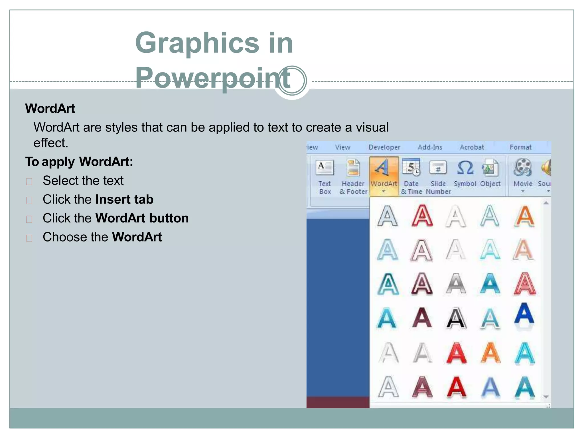 Graphics in
Powerpoint
WordArt
WordArt are styles that can be applied to text to create a visual
effect.
To apply WordArt:
Select the text
Click the Insert tab
Click the WordArt button
Choose the WordArt
 