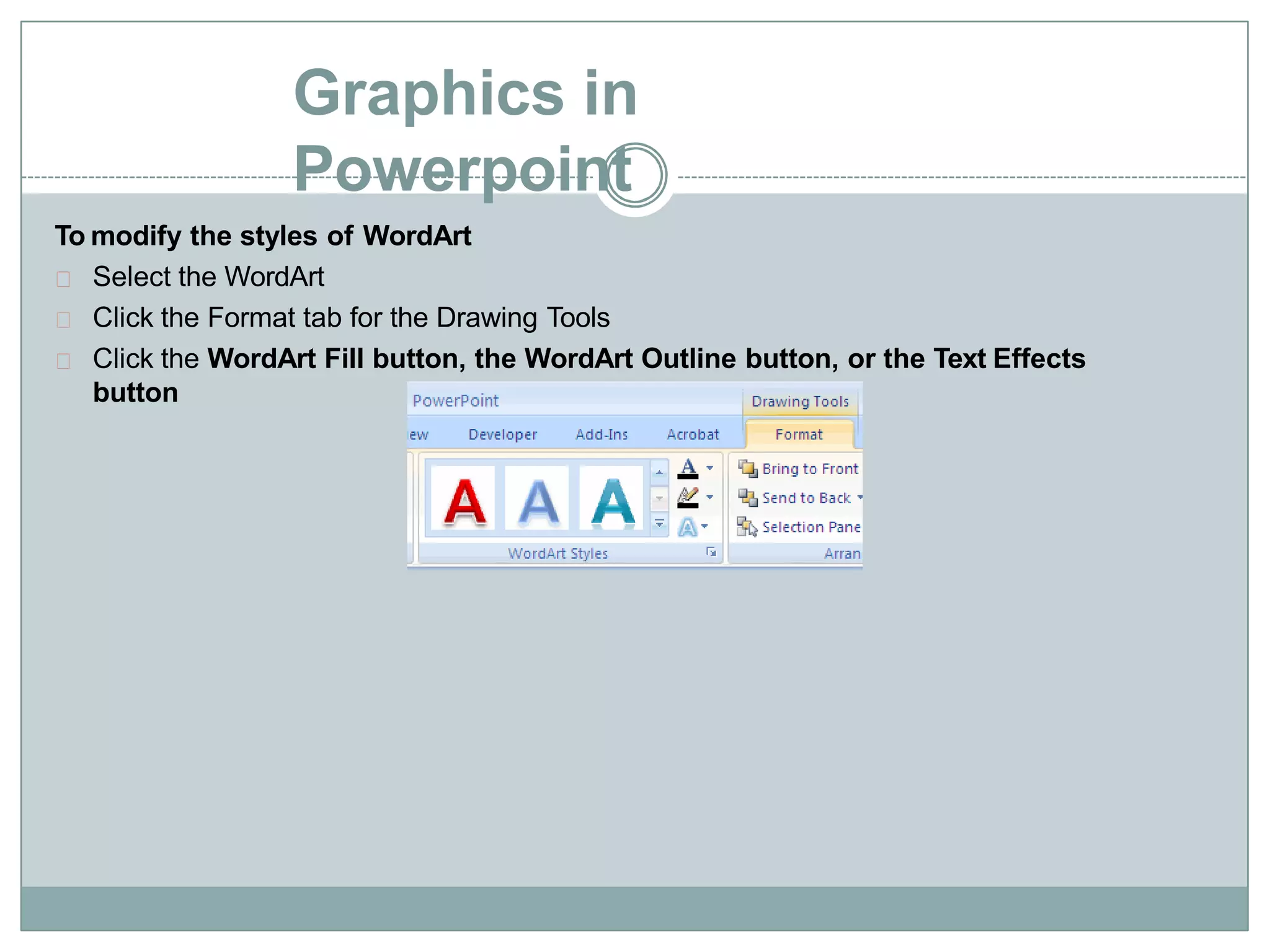 Graphics in
Powerpoint
To modify the styles of WordArt
Select the WordArt
Click the Format tab for the Drawing Tools
Click the WordArt Fill button, the WordArt Outline button, or the Text Effects
button
 