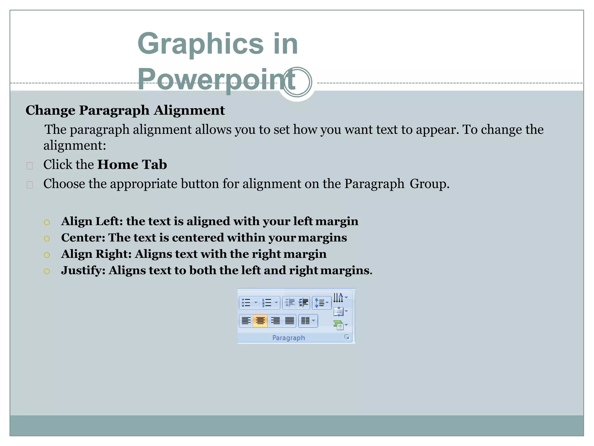 Graphics in
Powerpoint
Change Paragraph Alignment
The paragraph alignment allows you to set how you want text to appear. To change the
alignment:
Click the Home Tab
Choose the appropriate button for alignment on the Paragraph Group.
 Align Left: the text is aligned with your left margin
 Center: The text is centered within yourmargins
 Align Right: Aligns text with the right margin
 Justify: Aligns text to both the left and right margins.
 