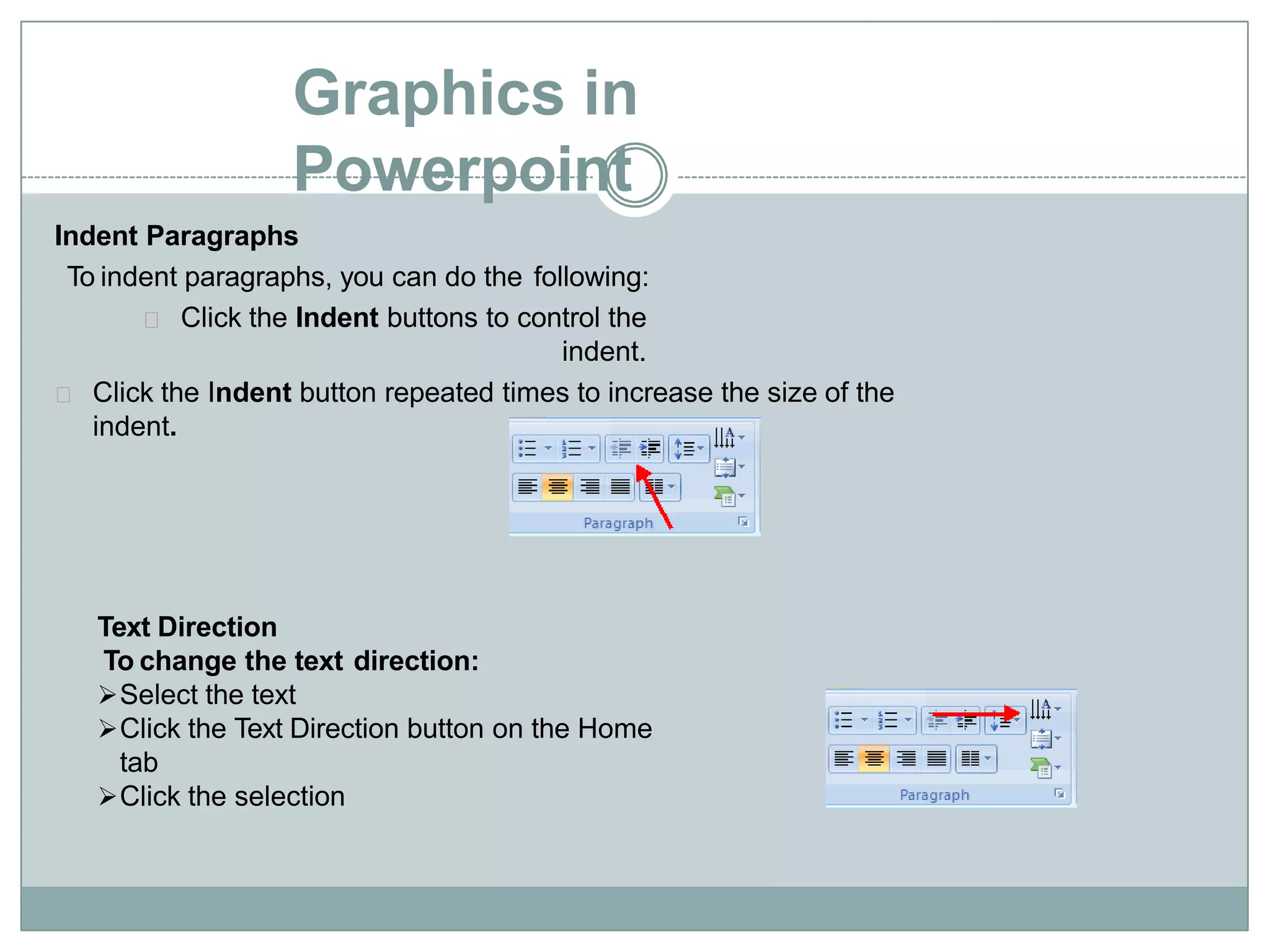 Graphics in
Powerpoint
Indent Paragraphs
To indent paragraphs, you can do the following:
Click the Indent buttons to control the
indent.
Click the Indent button repeated times to increase the size of the
indent.
Text Direction
To change the text direction:
Select the text
Click the Text Direction button on the Home
tab
Click the selection
 