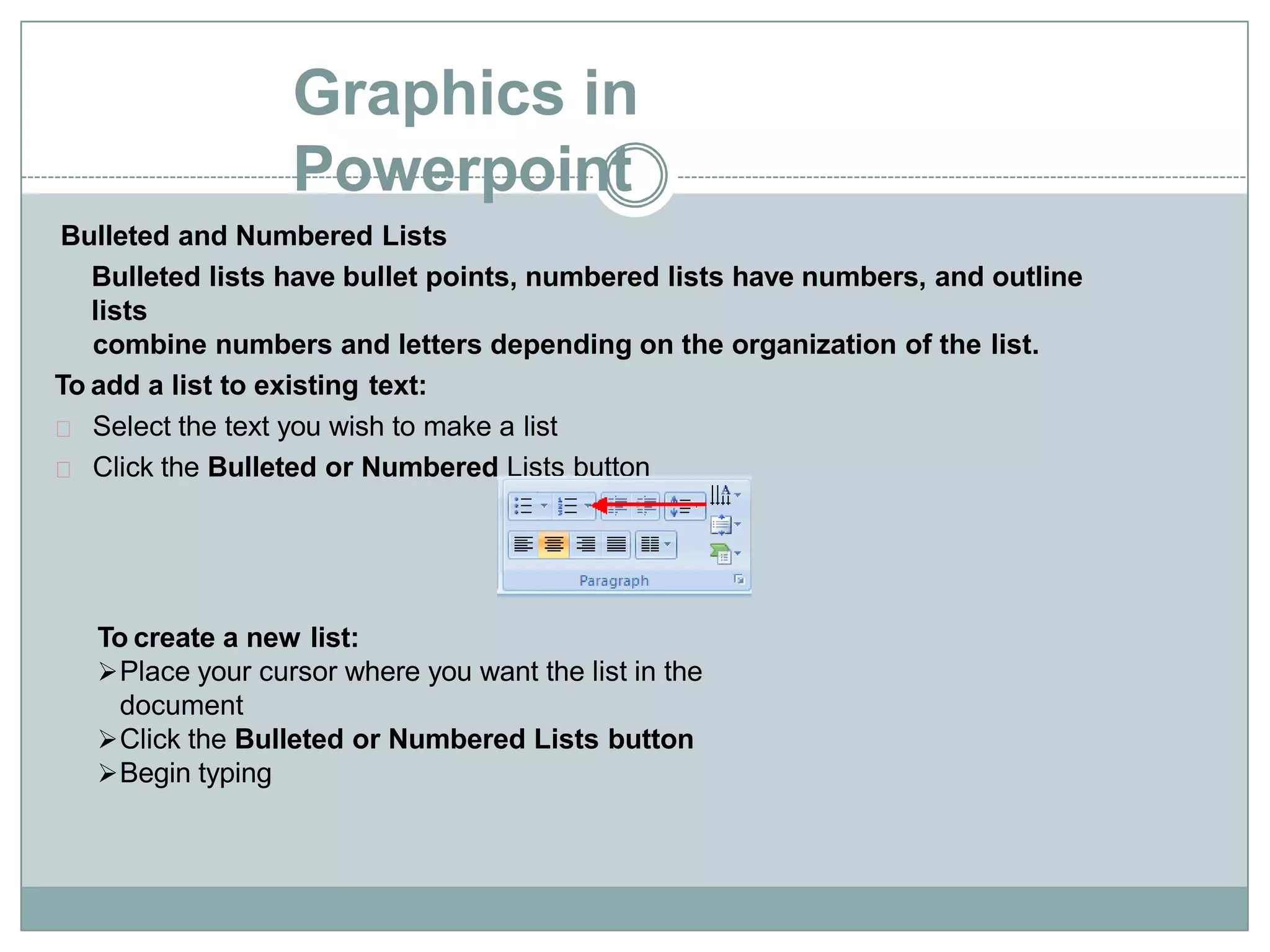 Graphics in
Powerpoint
Bulleted and Numbered Lists
Bulleted lists have bullet points, numbered lists have numbers, and outline
lists
combine numbers and letters depending on the organization of the list.
To add a list to existing text:
Select the text you wish to make a list
Click the Bulleted or Numbered Lists button
To create a new list:
Place your cursor where you want the list in the
document
Click the Bulleted or Numbered Lists button
Begin typing
 