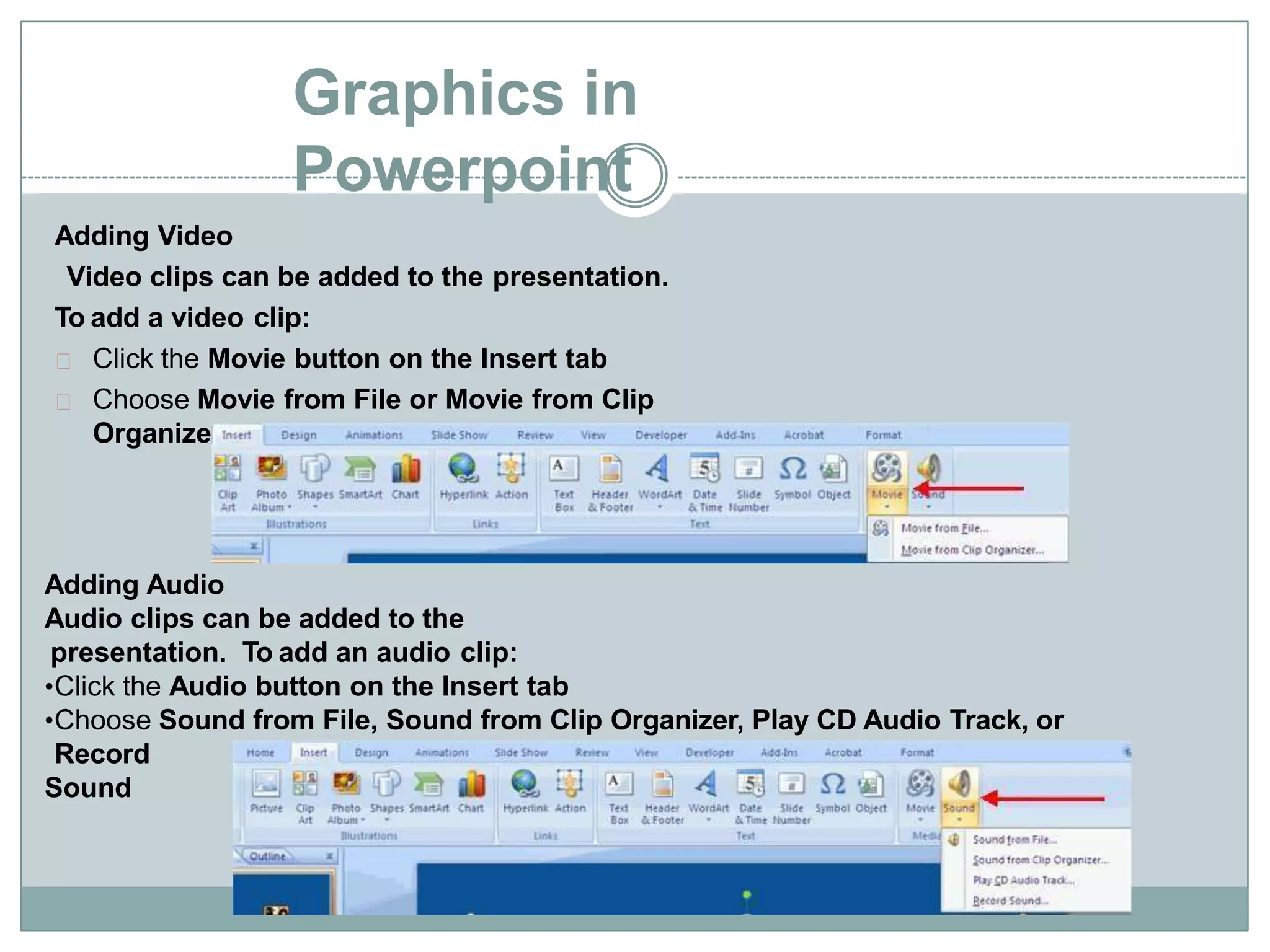 Graphics in
Powerpoint
Adding Video
Video clips can be added to the presentation.
To add a video clip:
Click the Movie button on the Insert tab
Choose Movie from File or Movie from Clip
Organizer
Adding Audio
Audio clips can be added to the
presentation. To add an audio clip:
•Click the Audio button on the Insert tab
•Choose Sound from File, Sound from Clip Organizer, Play CD Audio Track, or
Record
Sound
 