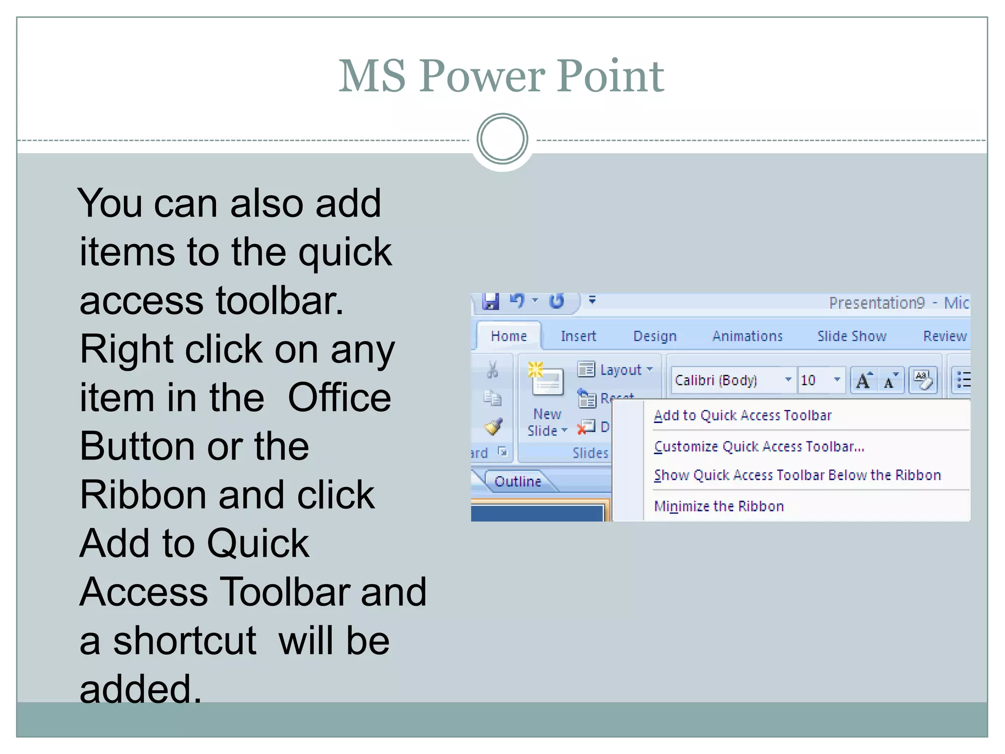 MS Power Point
You can also add
items to the quick
access toolbar.
Right click on any
item in the Office
Button or the
Ribbon and click
Add to Quick
Access Toolbar and
a shortcut will be
added.
 