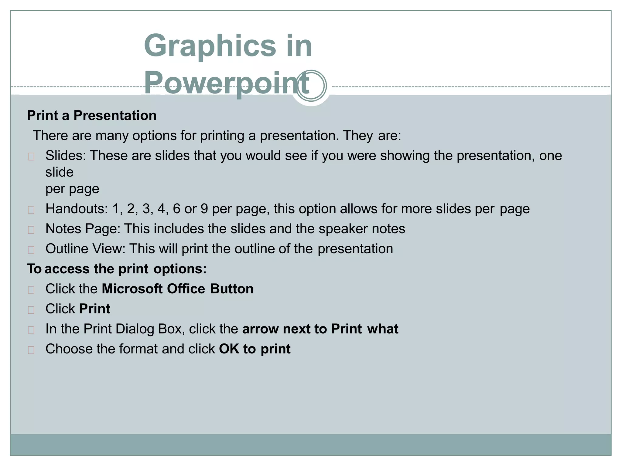 Graphics in
Powerpoint
Print a Presentation
There are many options for printing a presentation. They are:
Slides: These are slides that you would see if you were showing the presentation, one
slide
per page
Handouts: 1, 2, 3, 4, 6 or 9 per page, this option allows for more slides per page
Notes Page: This includes the slides and the speaker notes
Outline View: This will print the outline of the presentation
To access the print options:
Click the Microsoft Office Button
Click Print
In the Print Dialog Box, click the arrow next to Print what
Choose the format and click OK to print
 