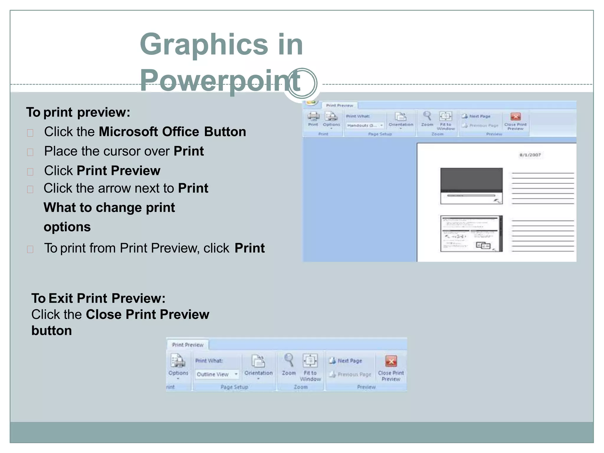 Graphics in
Powerpoint
To print preview:
Click the Microsoft Office Button
Place the cursor over Print
Click Print Preview
Click the arrow next to Print
What to change print
options
To print from Print Preview, click Print
To Exit Print Preview:
Click the Close Print Preview
button
 