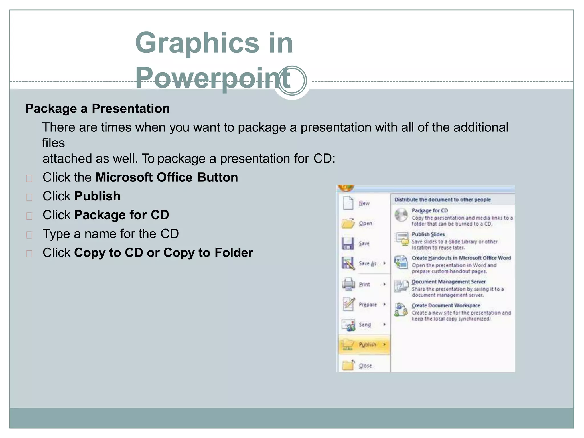Graphics in
Powerpoint
Package a Presentation
There are times when you want to package a presentation with all of the additional
files
attached as well. To package a presentation for CD:
Click the Microsoft Office Button
Click Publish
Click Package for CD
Type a name for the CD
Click Copy to CD or Copy to Folder
 