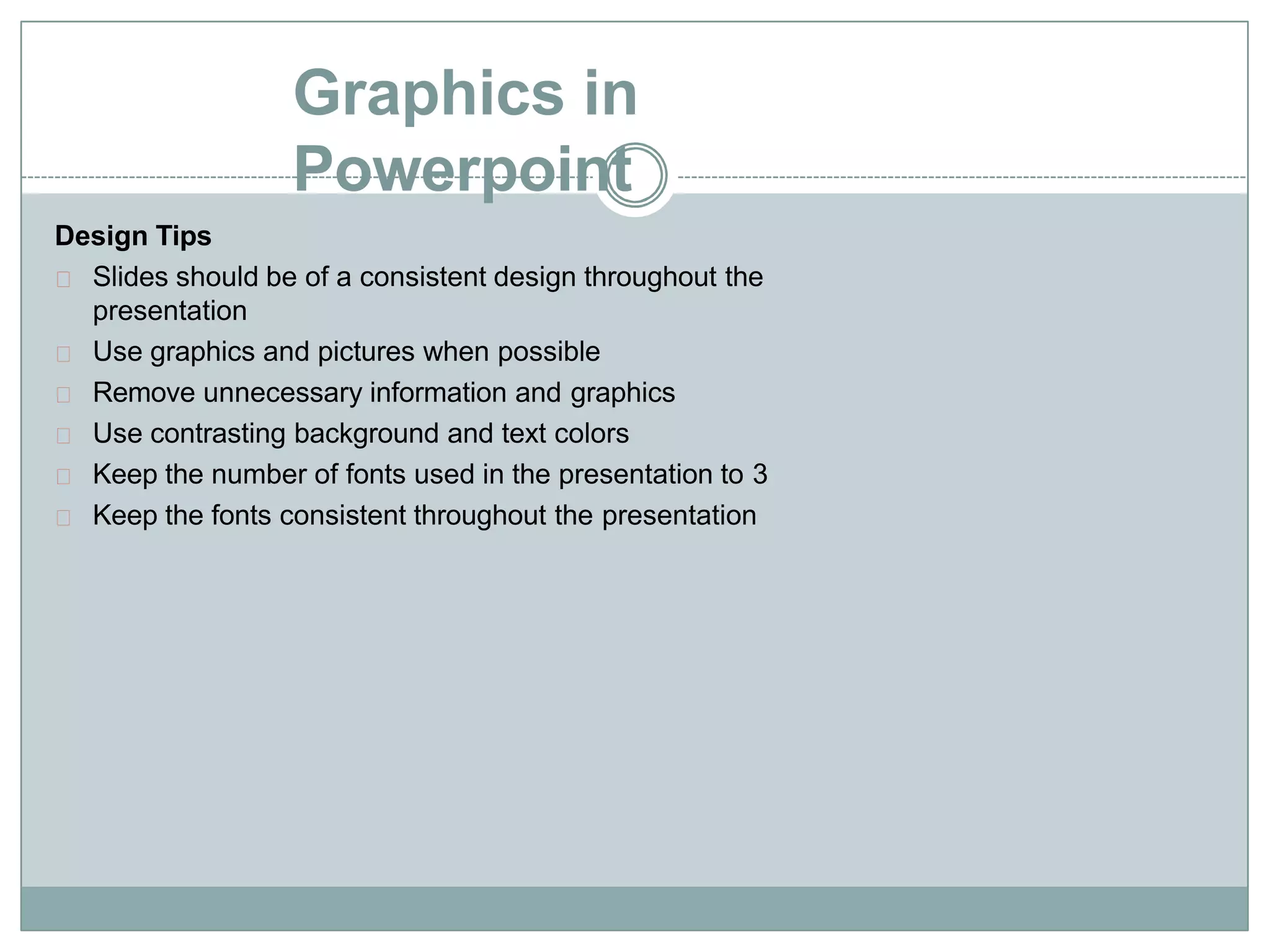 Graphics in
Powerpoint
Design Tips
Slides should be of a consistent design throughout the
presentation
Use graphics and pictures when possible
Remove unnecessary information and graphics
Use contrasting background and text colors
Keep the number of fonts used in the presentation to 3
Keep the fonts consistent throughout the presentation
 