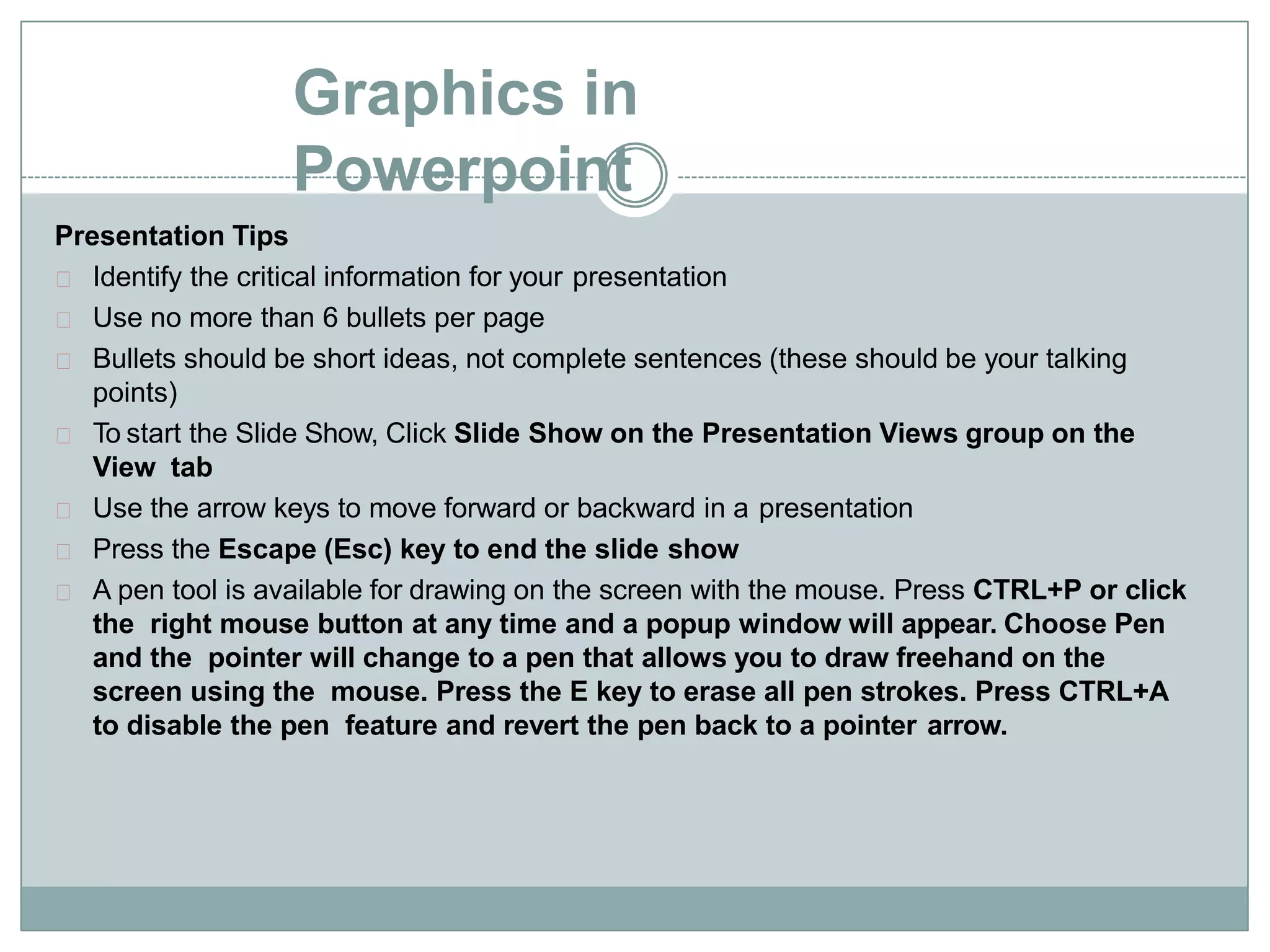 Graphics in
Powerpoint
Presentation Tips
Identify the critical information for your presentation
Use no more than 6 bullets per page
Bullets should be short ideas, not complete sentences (these should be your talking
points)
To start the Slide Show, Click Slide Show on the Presentation Views group on the
View tab
Use the arrow keys to move forward or backward in a presentation
Press the Escape (Esc) key to end the slide show
A pen tool is available for drawing on the screen with the mouse. Press CTRL+P or click
the right mouse button at any time and a popup window will appear. Choose Pen
and the pointer will change to a pen that allows you to draw freehand on the
screen using the mouse. Press the E key to erase all pen strokes. Press CTRL+A
to disable the pen feature and revert the pen back to a pointer arrow.
 