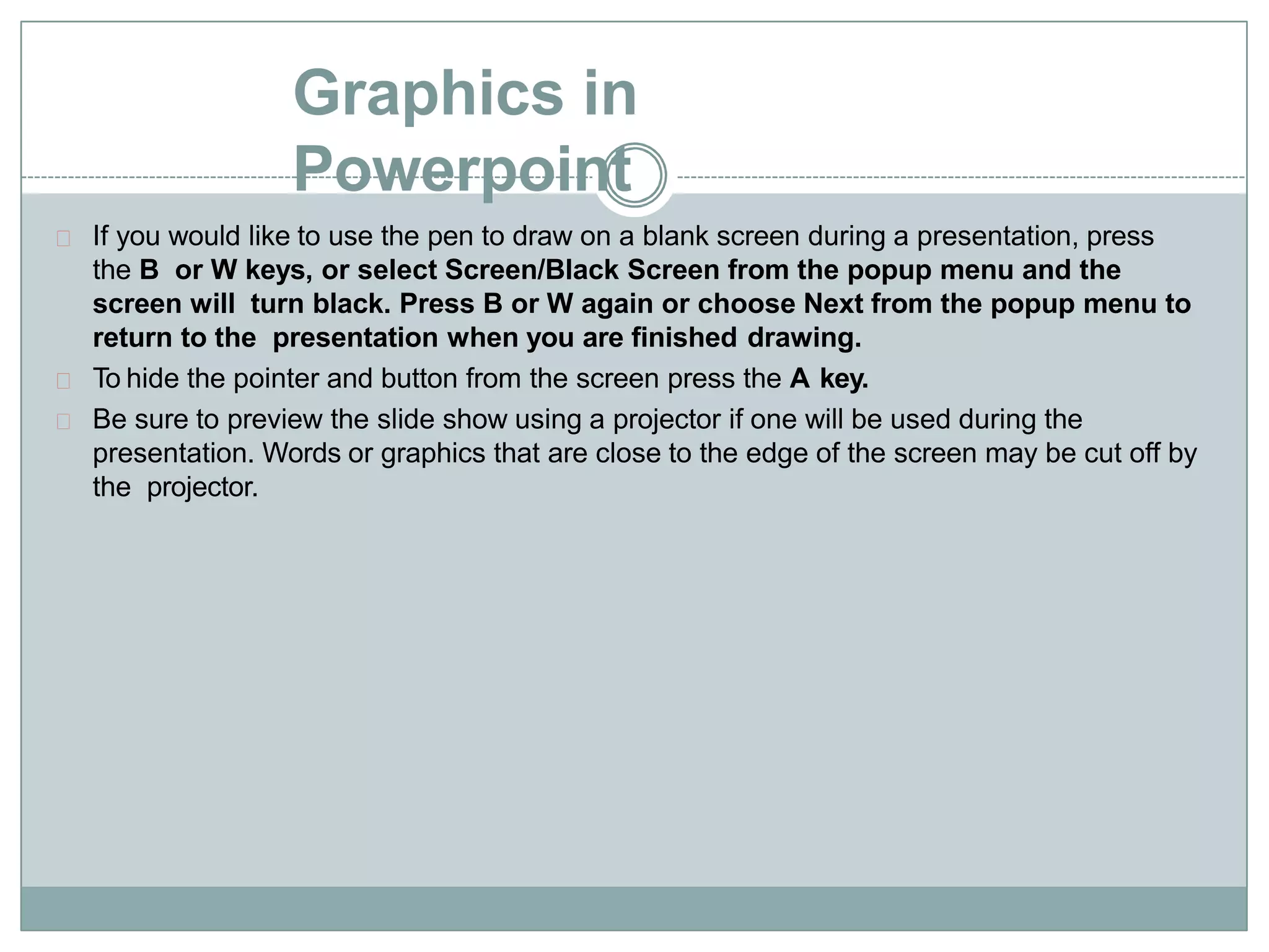 Graphics in
Powerpoint
If you would like to use the pen to draw on a blank screen during a presentation, press
the B or W keys, or select Screen/Black Screen from the popup menu and the
screen will turn black. Press B or W again or choose Next from the popup menu to
return to the presentation when you are finished drawing.
To hide the pointer and button from the screen press the A key.
Be sure to preview the slide show using a projector if one will be used during the
presentation. Words or graphics that are close to the edge of the screen may be cut off by
the projector.
 