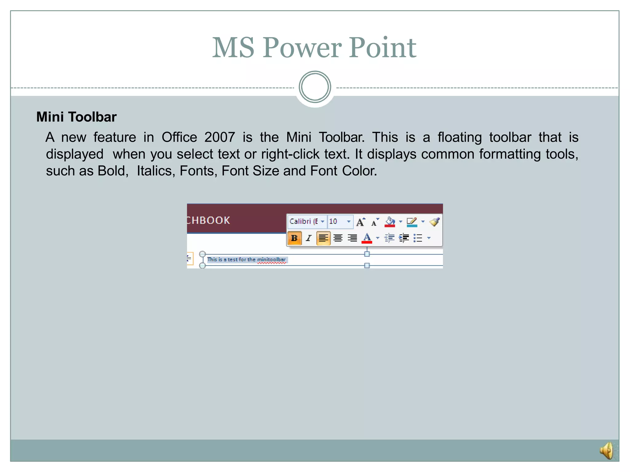 MS Power Point
Mini Toolbar
A new feature in Office 2007 is the Mini Toolbar. This is a floating toolbar that is
displayed when you select text or right-click text. It displays common formatting tools,
such as Bold, Italics, Fonts, Font Size and Font Color.
 