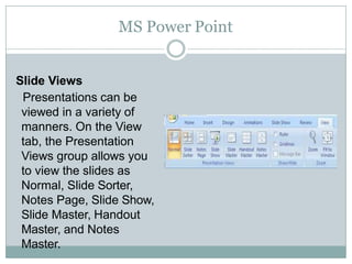 MS Power Point
Slide Views
Presentations can be
viewed in a variety of
manners. On the View
tab, the Presentation
Views group allows you
to view the slides as
Normal, Slide Sorter,
Notes Page, Slide Show,
Slide Master, Handout
Master, and Notes
Master.
 