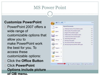 MS Power Point
Customize PowerPoint
PowerPoint 2007 offers a
wide range of
customizable options that
allow you to
make PowerPoint work
the best for you. To
access these
customizable options:
Click the Office Button
Click PowerPoint
Options include picture
of OB menu.
 