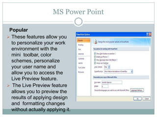 MS Power Point
Popular
 These features allow you
to personalize your work
environment with the
mini toolbar, color
schemes, personalize
your user name and
allow you to access the
Live Preview feature.
 The Live Preview feature
allows you to preview the
results of applying design
and formatting changes
without actually applying it.
 