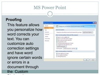 MS Power Point
Proofing
This feature allows
you personalize how
word corrects your
text. You can
customize auto
correction settings
and have word
ignore certain words
or errors in a
document through
the Custom
 