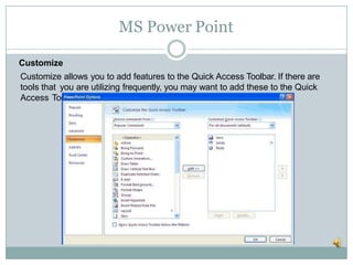 MS Power Point
Customize
Customize allows you to add features to the Quick Access Toolbar. If there are
tools that you are utilizing frequently, you may want to add these to the Quick
Access Toolbar.
 