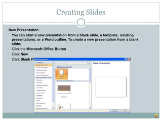 Creating Slides
New Presentation
You can start a new presentation from a blank slide, a template, existing
presentations, or a Word outline. To create a new presentation from a blank
slide:
Click the Microsoft Office Button
Click New
Click Blank Presentation
 