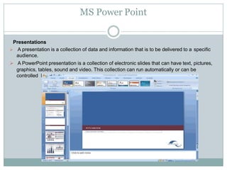 MS Power Point
Presentations
 A presentation is a collection of data and information that is to be delivered to a specific
audience.
 A PowerPoint presentation is a collection of electronic slides that can have text, pictures,
graphics, tables, sound and video. This collection can run automatically or can be
controlled by a presenter.
 