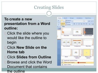Creating Slides
To create a new
presentation from a Word
outline:
Click the slide where you
would like the outline to
begin
Click New Slide on the
Home tab
Click Slides from Outline
Browse and click the Word
Document that contains
the outline
 
