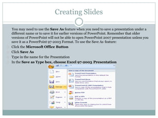 Creating Slides
You may need to use the Save As feature when you need to save a presentation under a
different name or to save it for earlier versions of PowerPoint. Remember that older
versions of PowerPoint will not be able to open PowerPoint 2007 presentation unless you
save it as a PowerPoint 97-2003 Format. To use the Save As feature:
Click the Microsoft Office Button
Click Save As
Type in the name for the Presentation
In the Save as Type box, choose Excel 97-2003 Presentation
 
