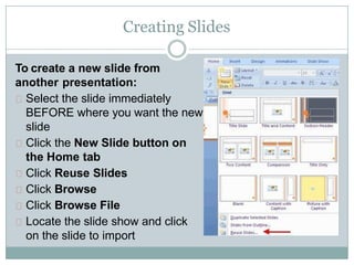 Creating Slides
To create a new slide from
another presentation:
Select the slide immediately
BEFORE where you want the new
slide
Click the New Slide button on
the Home tab
Click Reuse Slides
Click Browse
Click Browse File
Locate the slide show and click
on the slide to import
 