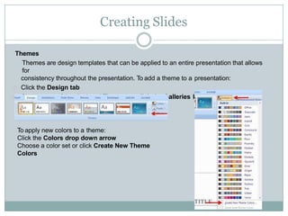 Creating Slides
Themes
Themes are design templates that can be applied to an entire presentation that allows
for
consistency throughout the presentation. To add a theme to a presentation:
Click the Design tab
Choose one of the displayed Themes or click the Galleries button
To apply new colors to a theme:
Click the Colors drop down arrow
Choose a color set or click Create New Theme
Colors
 