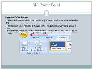 MS Power Point
Microsoft Office Button
The Microsoft Office Button performs many of the functions that were located in
the
File menu of older versions of PowerPoint. This button allows you to create a
new
presentation, Open an existing presentation, save and save as, print, send, or
close.
 