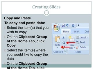 Creating Slides
Copy and Paste
To copy and paste data:
Select the item(s) that you
wish to copy
On the Clipboard Group
of the Home Tab, click
Copy
Select the item(s) where
you would like to copy the
data
On the Clipboard Group
 