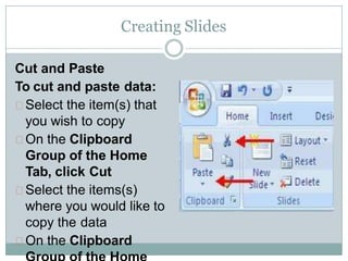 Creating Slides
Cut and Paste
To cut and paste data:
Select the item(s) that
you wish to copy
On the Clipboard
Group of the Home
Tab, click Cut
Select the items(s)
where you would like to
copy the data
On the Clipboard
 