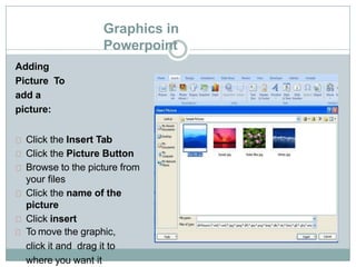Graphics in
Powerpoint
Adding
Picture To
add a
picture:
Click the Insert Tab
Click the Picture Button
Browse to the picture from
your files
Click the name of the
picture
Click insert
To move the graphic,
click it and drag it to
where you want it
 