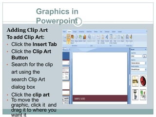 Graphics in
Powerpoint
Adding Clip Art
To add Clip Art:
• Click the Insert Tab
• Click the Clip Art
Button
• Search for the clip
art using the
search Clip Art
dialog box
• Click the clip art
• To move the
graphic, click it and
drag it to where you
want it
 