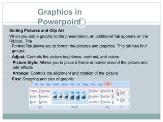 Graphics in
Powerpoint
Editing Pictures and Clip Art
When you add a graphic to the presentation, an additional Tab appears on the
Ribbon. The
Format Tab allows you to format the pictures and graphics. This tab has four
groups:
Adjust: Controls the picture brightness, contrast, and colors
Picture Style: Allows you to place a frame or border around the picture and
add effects
Arrange: Controls the alignment and rotation of the picture
Size: Cropping and size of graphic
 