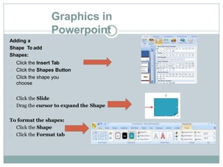 Graphics in
Powerpoint
Adding a
Shape To add
Shapes:
Click the Insert Tab
Click the Shapes Button
Click the shape you
choose
Click the Slide
Drag the cursor to expand the Shape
To format the shapes:
Click the Shape
Click the Format tab
 
