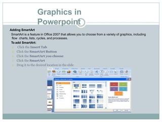 Graphics in
Powerpoint
Adding SmartArt
SmartArt is a feature in Office 2007 that allows you to choose from a variety of graphics, including
flow charts, lists, cycles, and processes.
To add SmartArt:
 Click the Insert Tab
 Click the SmartArt Button
 Click the SmartArt you choose
 Click the SmartArt
 Drag it to the desired location in the slide
 