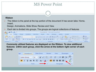 MS Power Point
Ribbon
 The ribbon is the panel at the top portion of the document It has seven tabs: Home,
Insert,
Design, Animations, Slide Show, Review and View.
 Each tab is divided into groups. The groups are logical collections of features
designed to perform function that you will utilize in developing or editing your
PowerPoint slides.
Commonly utilized features are displayed on the Ribbon. To view additional
features within each group, click the arrow at the bottom right corner of each
group.
 