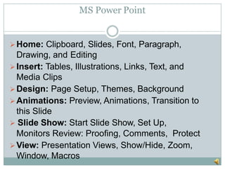 MS Power Point
Home: Clipboard, Slides, Font, Paragraph,
Drawing, and Editing
Insert: Tables, Illustrations, Links, Text, and
Media Clips
Design: Page Setup, Themes, Background
Animations: Preview, Animations, Transition to
this Slide
 Slide Show: Start Slide Show, Set Up,
Monitors Review: Proofing, Comments, Protect
View: Presentation Views, Show/Hide, Zoom,
Window, Macros
 