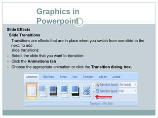 Graphics in
Powerpoint
Slide Effects
Slide Transitions
Transitions are effects that are in place when you switch from one slide to the
next. To add
slide transitions:
 Select the slide that you want to transition
 Click the Animations tab
 Choose the appropriate animation or click the Transition dialog box.
 