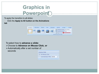Graphics in
Powerpoint
To apply the transition to all slides:
Click the Apply to All button on the Animations
tab
To select how to advance a slide:
Choose to Advance on Mouse Click, or
Automatically after a set number of
seconds
 