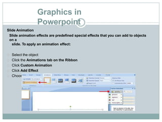 Graphics in
Powerpoint
Slide Animation
Slide animation effects are predefined special effects that you can add to objects
on a
slide. To apply an animation effect:
Select the object
Click the Animations tab on the Ribbon
Click Custom Animation
Click Add Effect
Choose the appropriate effect
 