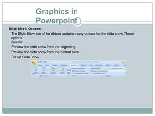 Graphics in
Powerpoint
Slide Show Options
The Slide Show tab of the ribbon contains many options for the slide show. These
options
include:
Preview the slide show from the beginning
Preview the slide show from the current slide
Set up Slide Show
 