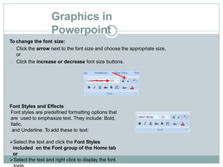 Graphics in
Powerpoint
To change the font size:
Click the arrow next to the font size and choose the appropriate size,
or
Click the increase or decrease font size buttons.
Font Styles and Effects
Font styles are predefined formatting options that
are used to emphasize text. They include: Bold,
Italic,
and Underline. To add these to text:
Select the text and click the Font Styles
included on the Font group of the Home tab
or
Select the text and right click to display the font
 