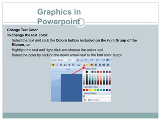 Graphics in
Powerpoint
Change Text Color
To change the text color:
Select the text and click the Colors button included on the Font Group of the
Ribbon, or
Highlight the text and right click and choose the colors tool.
Select the color by clicking the down arrow next to the font color button.
 